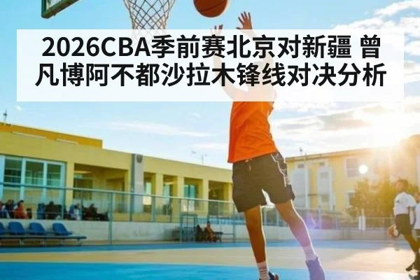 2026CBA季前赛北京对新疆 曾凡博阿不都沙拉木锋线对决分析
