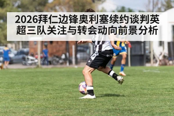 2026拜仁边锋奥利塞续约谈判英超三队关注与转会动向前景分析