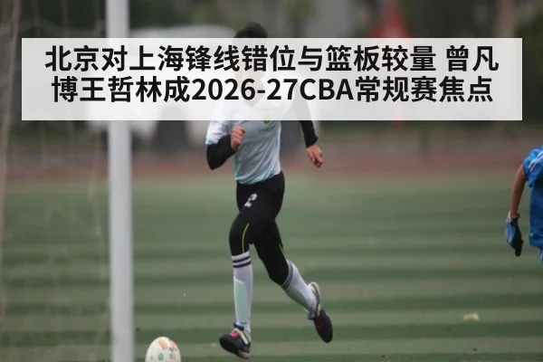 北京对上海锋线错位与篮板较量 曾凡博王哲林成2026-27CBA常规赛焦点
